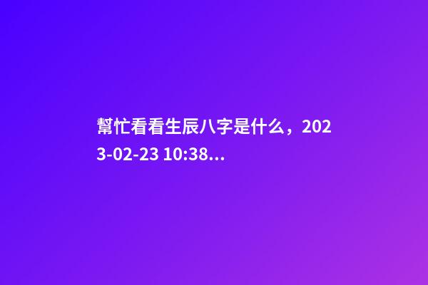 幫忙看看生辰八字是什么，2023-02-23 10:38，并根據五行起名